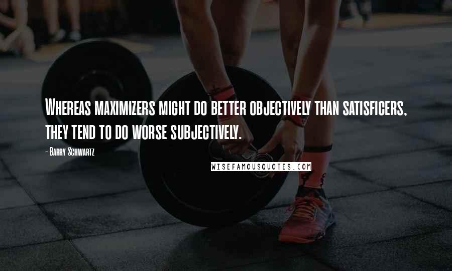 Barry Schwartz Quotes: Whereas maximizers might do better objectively than satisficers, they tend to do worse subjectively.