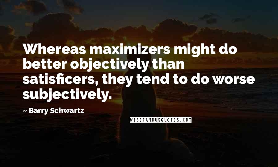 Barry Schwartz Quotes: Whereas maximizers might do better objectively than satisficers, they tend to do worse subjectively.