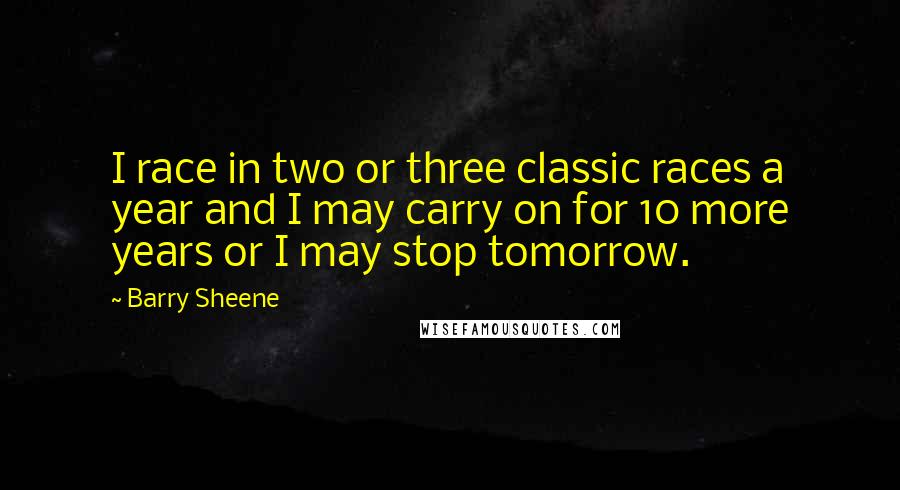 Barry Sheene Quotes: I race in two or three classic races a year and I may carry on for 10 more years or I may stop tomorrow.