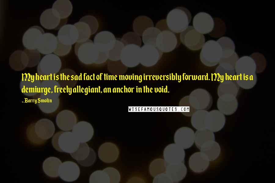 Barry Smolin Quotes: My heart is the sad fact of time moving irreversibly forward. My heart is a demiurge, freely allegiant, an anchor in the void.