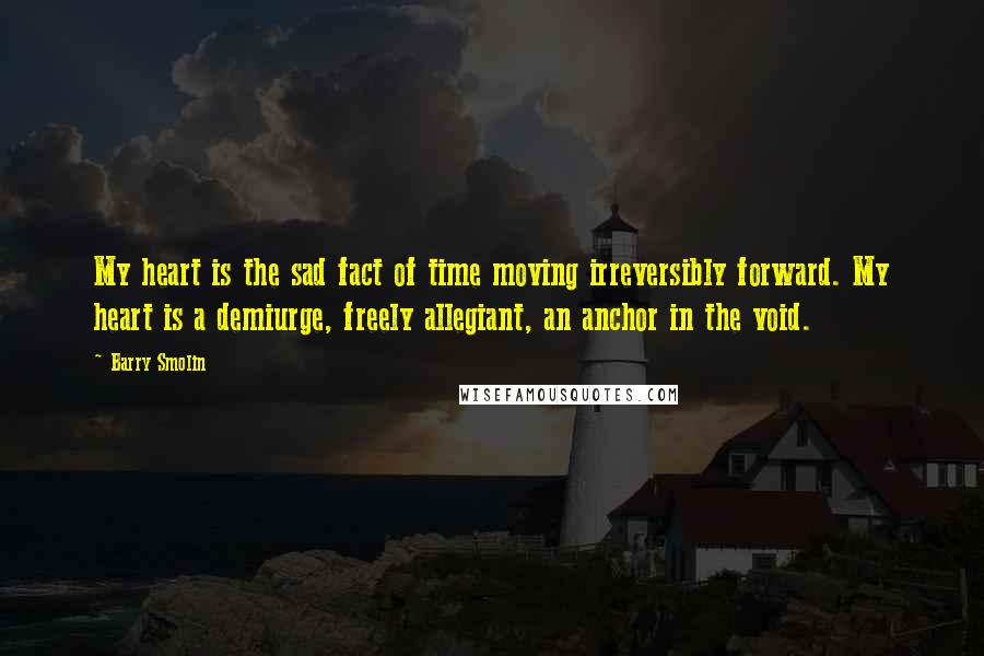 Barry Smolin Quotes: My heart is the sad fact of time moving irreversibly forward. My heart is a demiurge, freely allegiant, an anchor in the void.