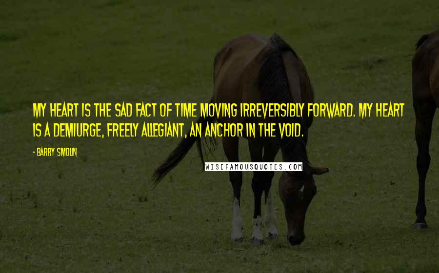 Barry Smolin Quotes: My heart is the sad fact of time moving irreversibly forward. My heart is a demiurge, freely allegiant, an anchor in the void.