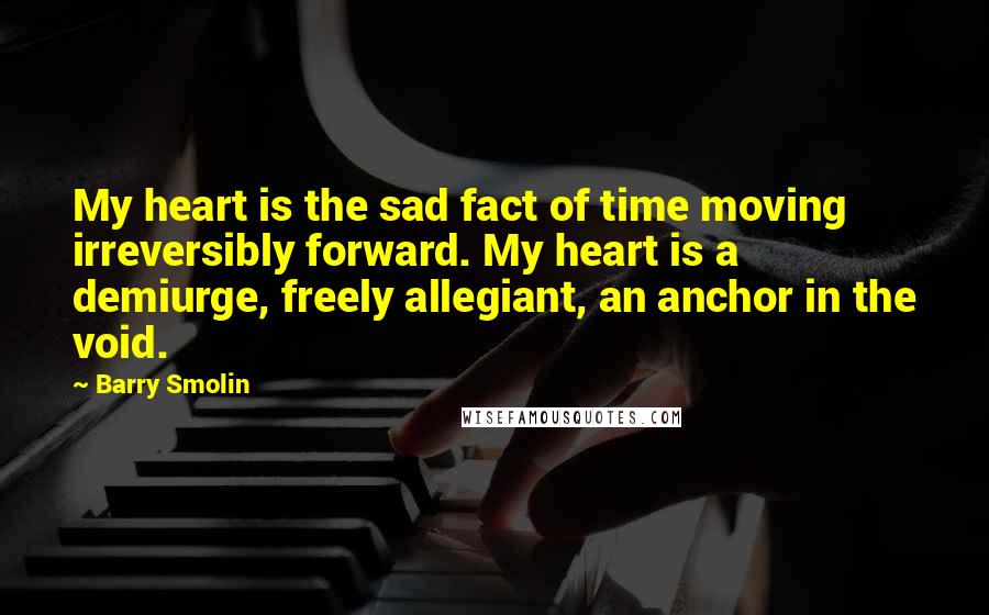 Barry Smolin Quotes: My heart is the sad fact of time moving irreversibly forward. My heart is a demiurge, freely allegiant, an anchor in the void.