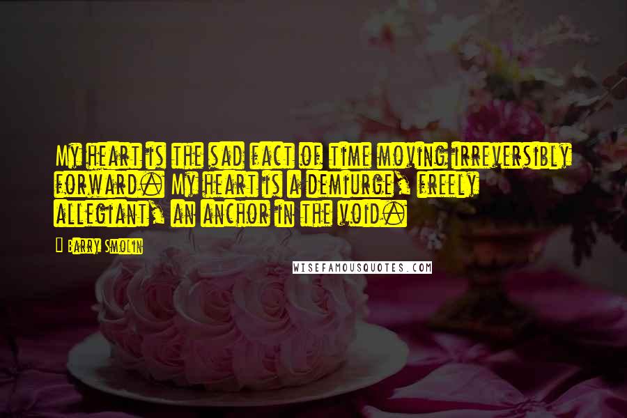 Barry Smolin Quotes: My heart is the sad fact of time moving irreversibly forward. My heart is a demiurge, freely allegiant, an anchor in the void.