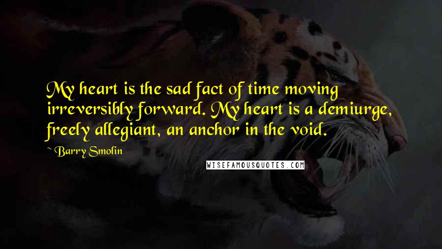 Barry Smolin Quotes: My heart is the sad fact of time moving irreversibly forward. My heart is a demiurge, freely allegiant, an anchor in the void.