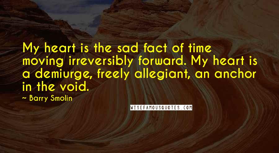 Barry Smolin Quotes: My heart is the sad fact of time moving irreversibly forward. My heart is a demiurge, freely allegiant, an anchor in the void.