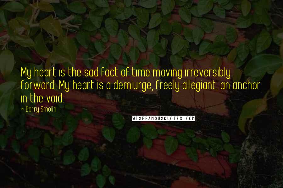 Barry Smolin Quotes: My heart is the sad fact of time moving irreversibly forward. My heart is a demiurge, freely allegiant, an anchor in the void.