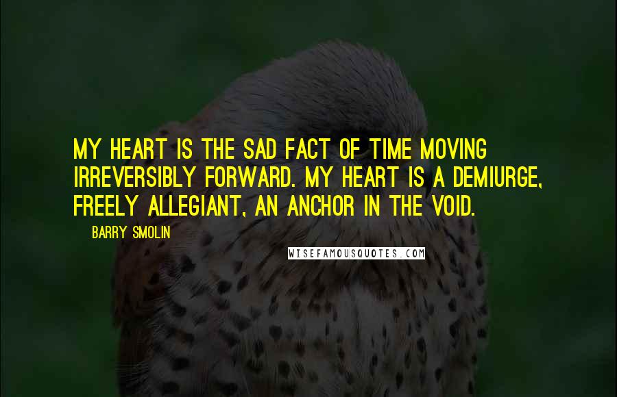 Barry Smolin Quotes: My heart is the sad fact of time moving irreversibly forward. My heart is a demiurge, freely allegiant, an anchor in the void.