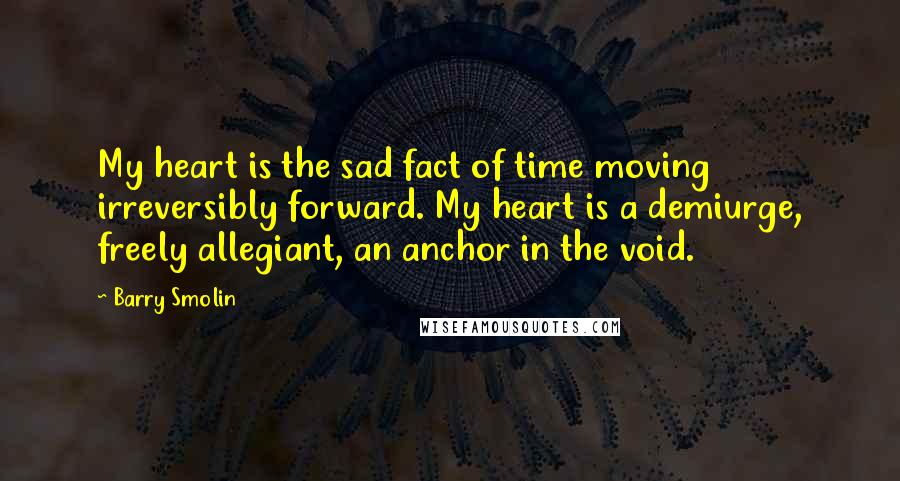 Barry Smolin Quotes: My heart is the sad fact of time moving irreversibly forward. My heart is a demiurge, freely allegiant, an anchor in the void.