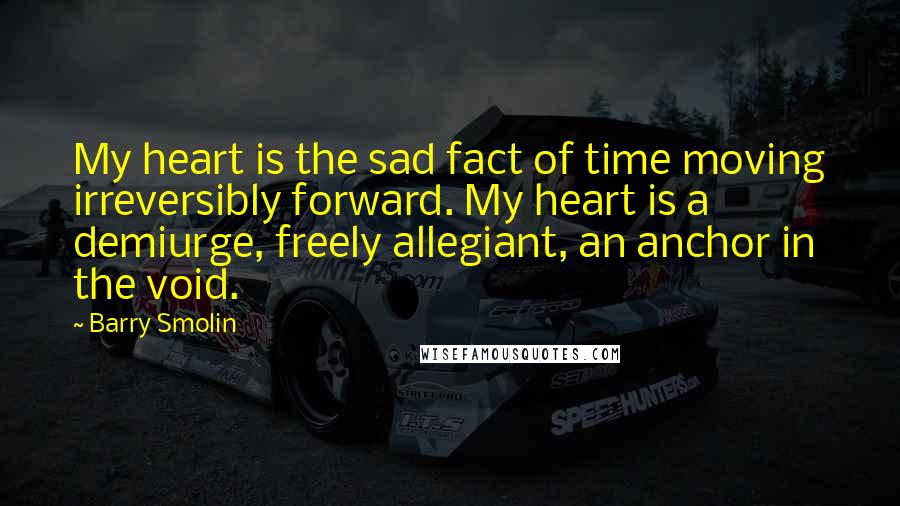 Barry Smolin Quotes: My heart is the sad fact of time moving irreversibly forward. My heart is a demiurge, freely allegiant, an anchor in the void.