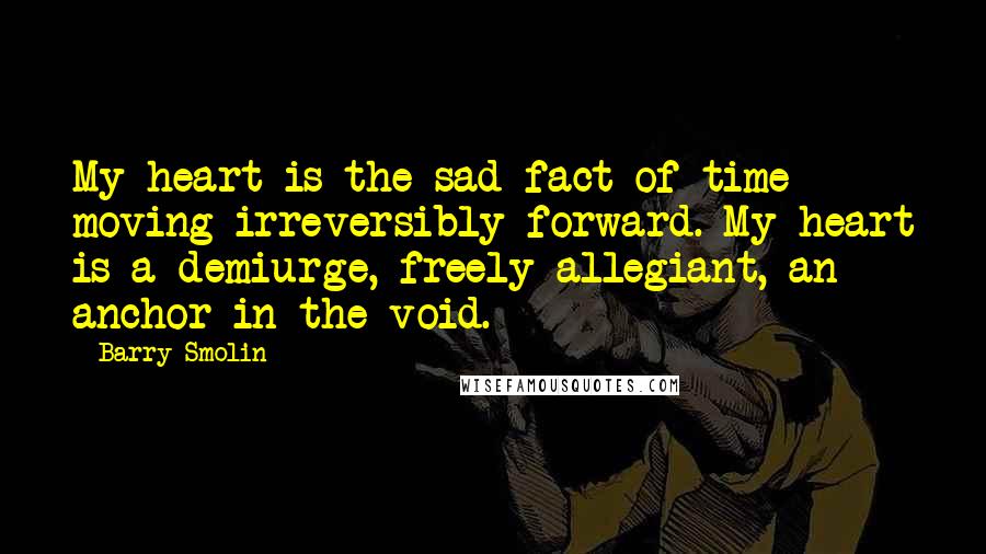 Barry Smolin Quotes: My heart is the sad fact of time moving irreversibly forward. My heart is a demiurge, freely allegiant, an anchor in the void.