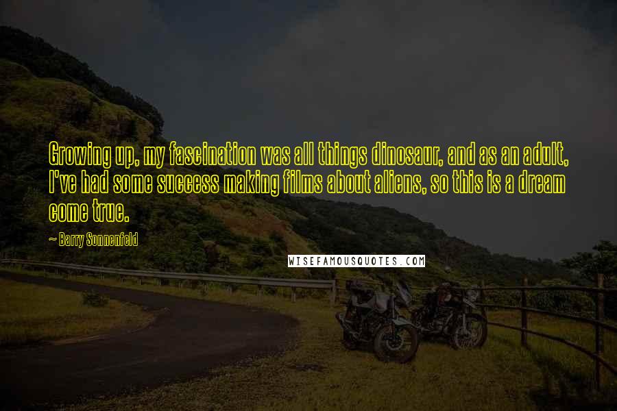 Barry Sonnenfeld Quotes: Growing up, my fascination was all things dinosaur, and as an adult, I've had some success making films about aliens, so this is a dream come true.