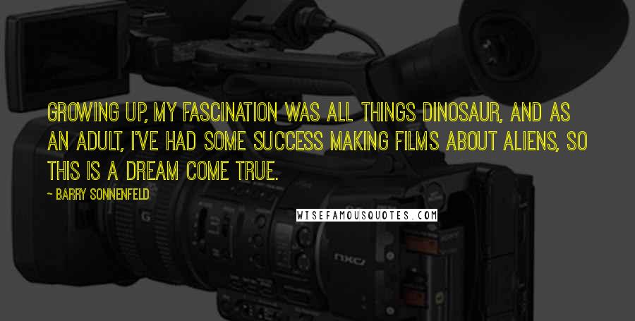 Barry Sonnenfeld Quotes: Growing up, my fascination was all things dinosaur, and as an adult, I've had some success making films about aliens, so this is a dream come true.