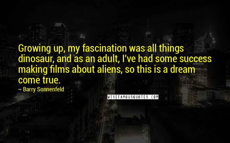 Barry Sonnenfeld Quotes: Growing up, my fascination was all things dinosaur, and as an adult, I've had some success making films about aliens, so this is a dream come true.