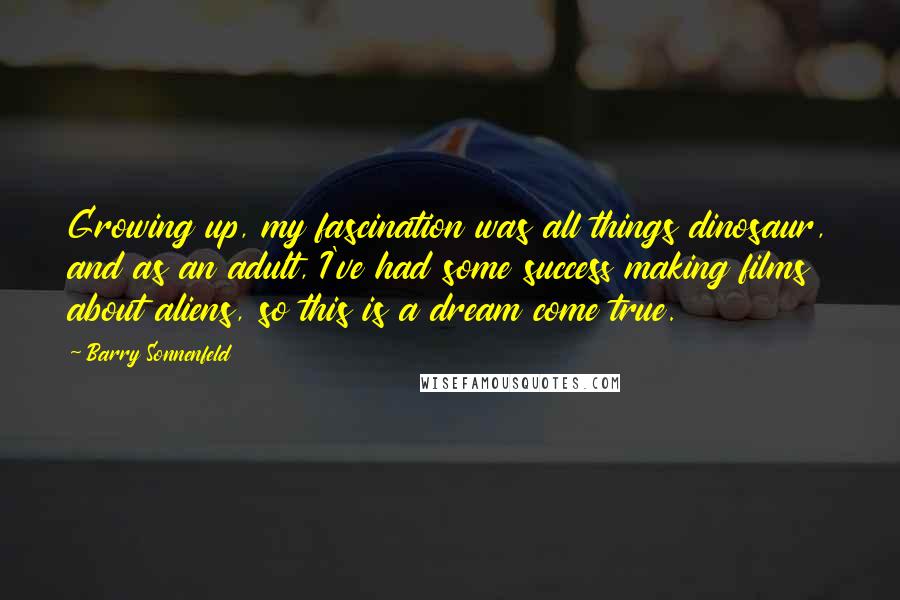 Barry Sonnenfeld Quotes: Growing up, my fascination was all things dinosaur, and as an adult, I've had some success making films about aliens, so this is a dream come true.