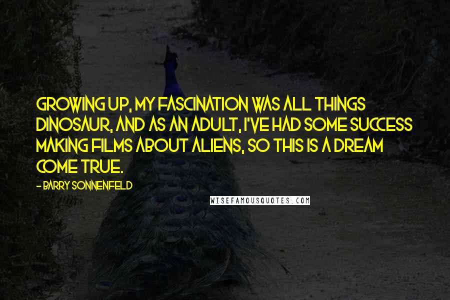 Barry Sonnenfeld Quotes: Growing up, my fascination was all things dinosaur, and as an adult, I've had some success making films about aliens, so this is a dream come true.