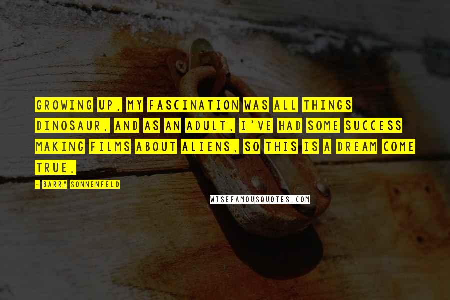 Barry Sonnenfeld Quotes: Growing up, my fascination was all things dinosaur, and as an adult, I've had some success making films about aliens, so this is a dream come true.