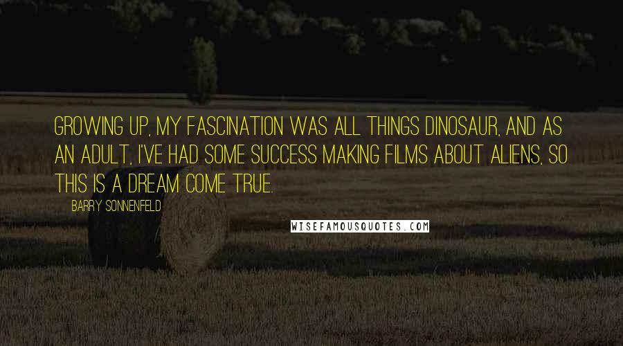 Barry Sonnenfeld Quotes: Growing up, my fascination was all things dinosaur, and as an adult, I've had some success making films about aliens, so this is a dream come true.