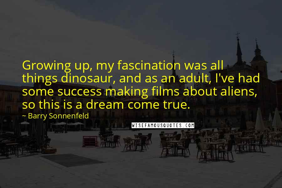 Barry Sonnenfeld Quotes: Growing up, my fascination was all things dinosaur, and as an adult, I've had some success making films about aliens, so this is a dream come true.