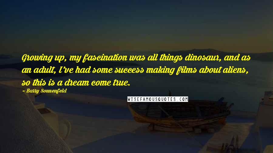 Barry Sonnenfeld Quotes: Growing up, my fascination was all things dinosaur, and as an adult, I've had some success making films about aliens, so this is a dream come true.