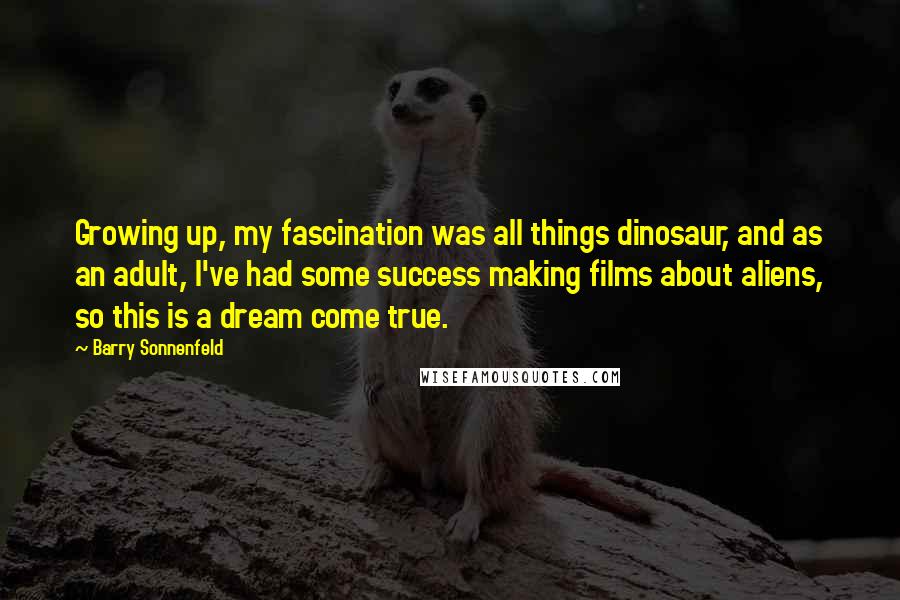 Barry Sonnenfeld Quotes: Growing up, my fascination was all things dinosaur, and as an adult, I've had some success making films about aliens, so this is a dream come true.