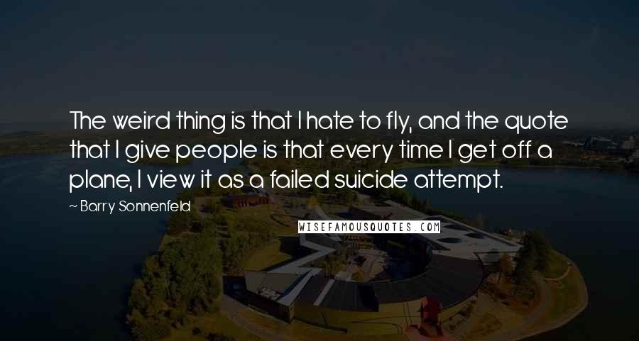 Barry Sonnenfeld Quotes: The weird thing is that I hate to fly, and the quote that I give people is that every time I get off a plane, I view it as a failed suicide attempt.