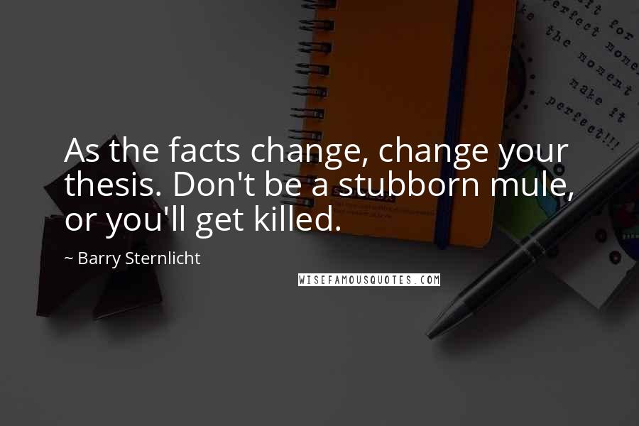 Barry Sternlicht Quotes: As the facts change, change your thesis. Don't be a stubborn mule, or you'll get killed.