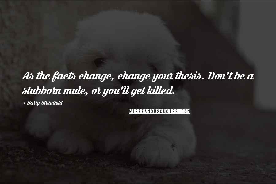 Barry Sternlicht Quotes: As the facts change, change your thesis. Don't be a stubborn mule, or you'll get killed.