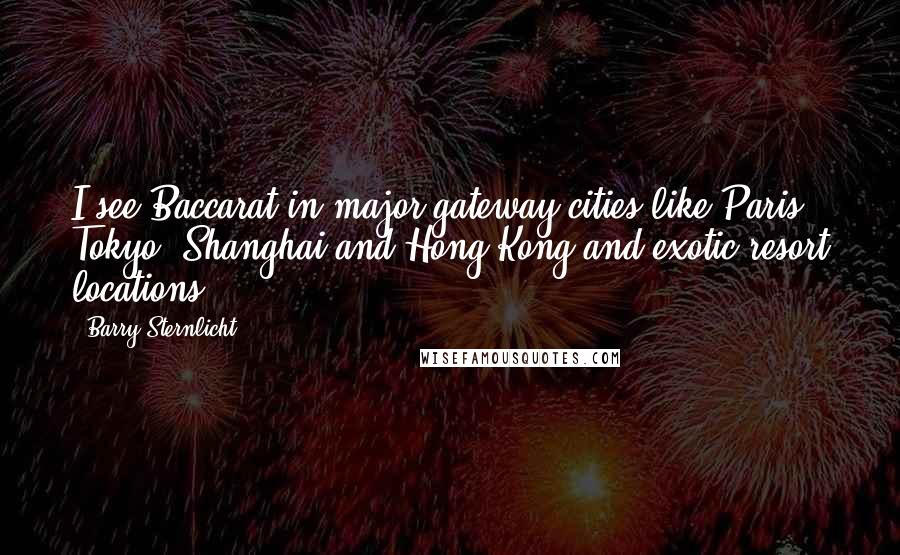 Barry Sternlicht Quotes: I see Baccarat in major gateway cities like Paris, Tokyo, Shanghai and Hong Kong and exotic resort locations.