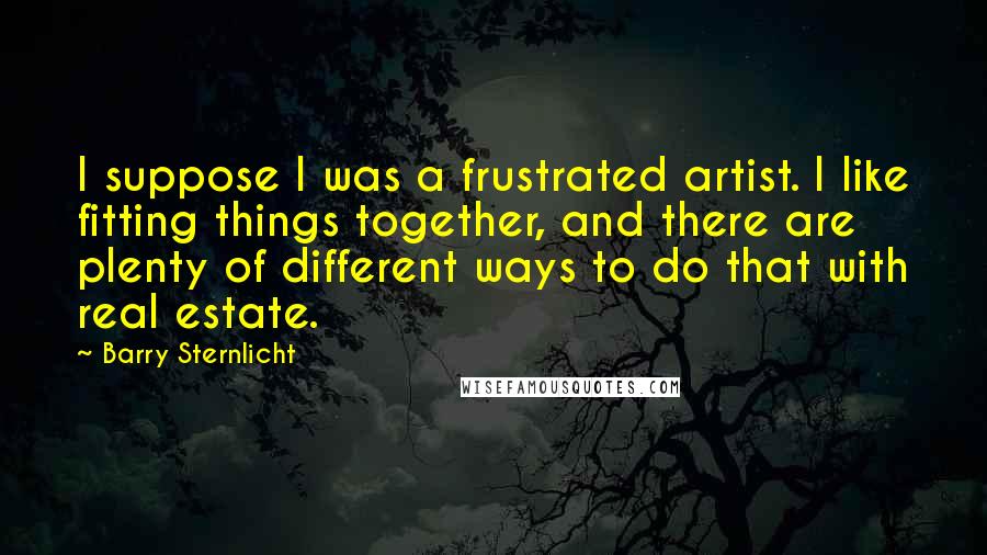 Barry Sternlicht Quotes: I suppose I was a frustrated artist. I like fitting things together, and there are plenty of different ways to do that with real estate.