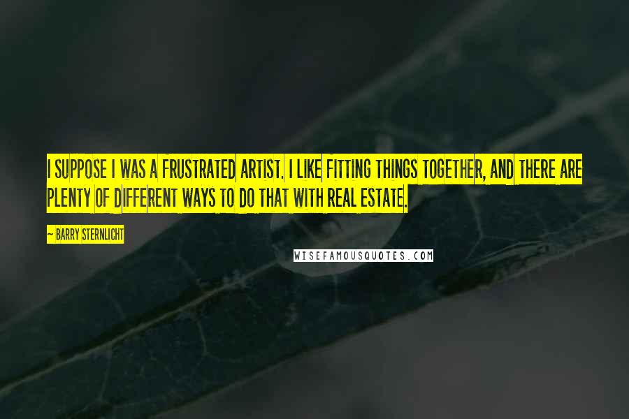 Barry Sternlicht Quotes: I suppose I was a frustrated artist. I like fitting things together, and there are plenty of different ways to do that with real estate.