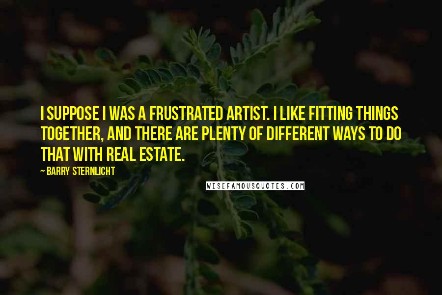 Barry Sternlicht Quotes: I suppose I was a frustrated artist. I like fitting things together, and there are plenty of different ways to do that with real estate.