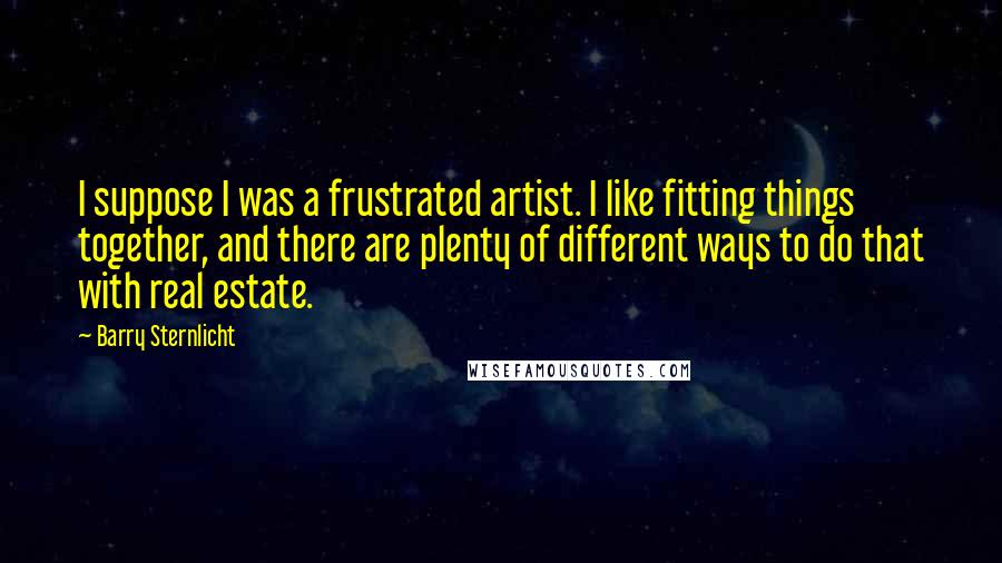 Barry Sternlicht Quotes: I suppose I was a frustrated artist. I like fitting things together, and there are plenty of different ways to do that with real estate.