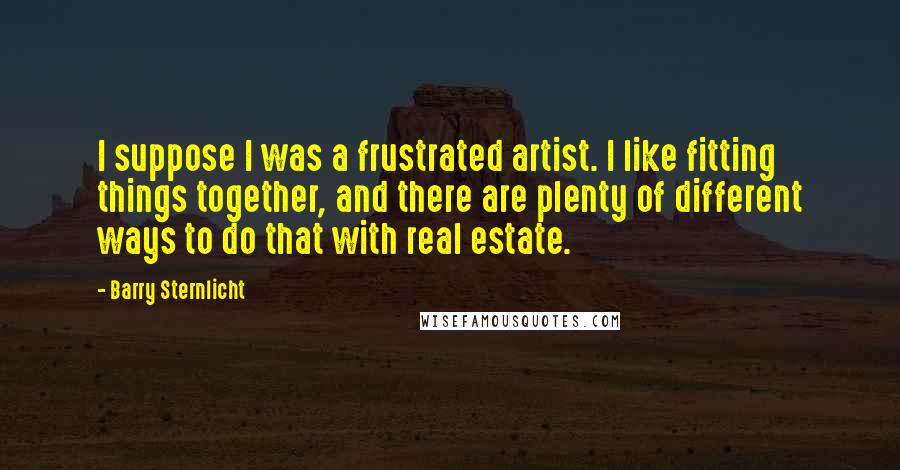 Barry Sternlicht Quotes: I suppose I was a frustrated artist. I like fitting things together, and there are plenty of different ways to do that with real estate.