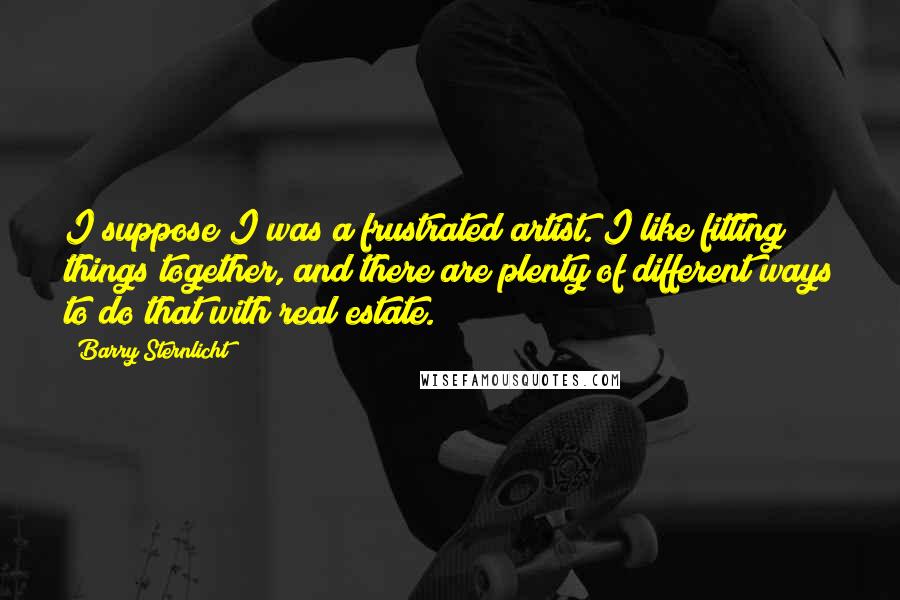 Barry Sternlicht Quotes: I suppose I was a frustrated artist. I like fitting things together, and there are plenty of different ways to do that with real estate.