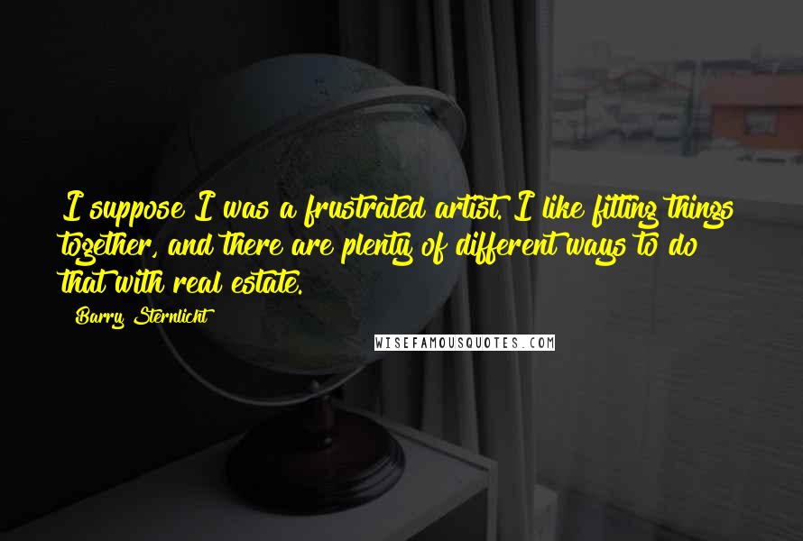 Barry Sternlicht Quotes: I suppose I was a frustrated artist. I like fitting things together, and there are plenty of different ways to do that with real estate.