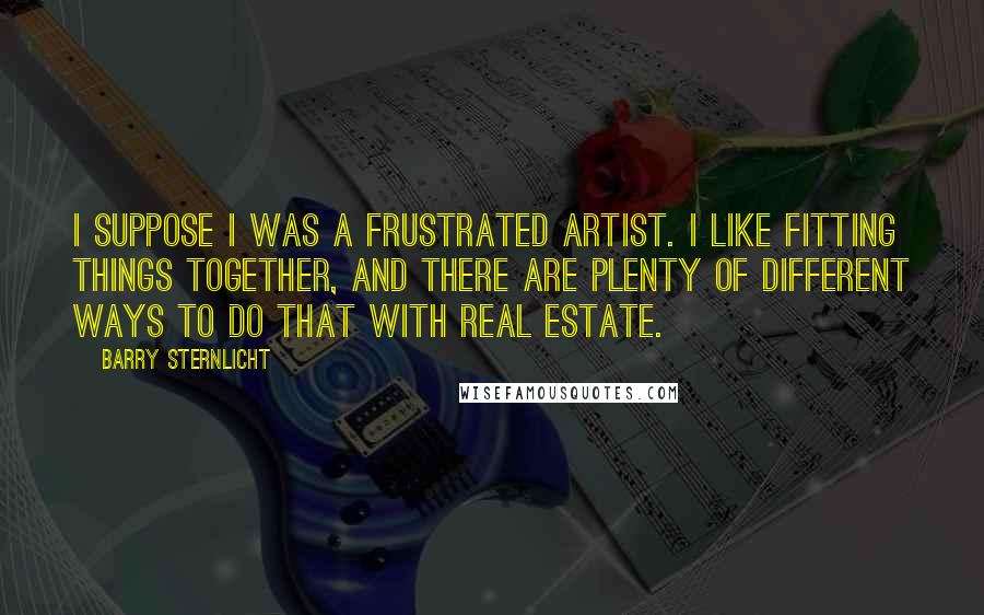 Barry Sternlicht Quotes: I suppose I was a frustrated artist. I like fitting things together, and there are plenty of different ways to do that with real estate.