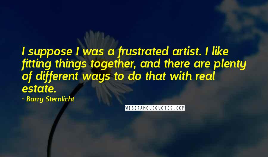 Barry Sternlicht Quotes: I suppose I was a frustrated artist. I like fitting things together, and there are plenty of different ways to do that with real estate.