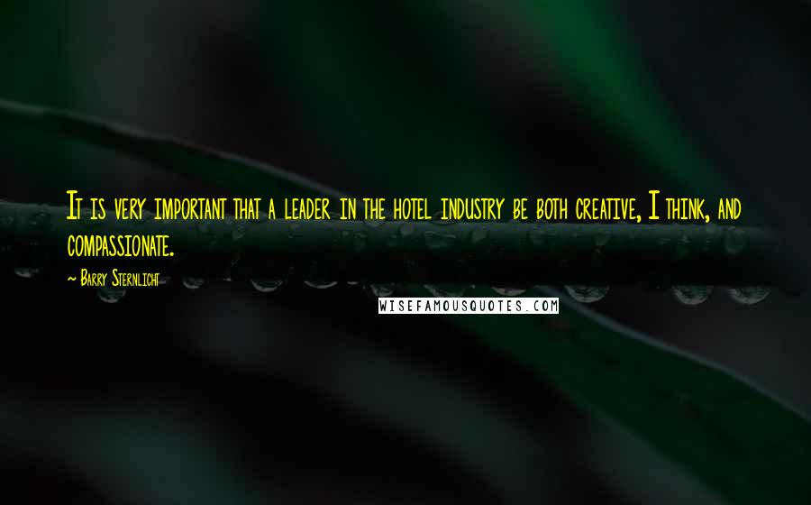 Barry Sternlicht Quotes: It is very important that a leader in the hotel industry be both creative, I think, and compassionate.