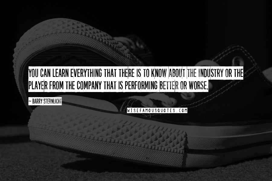 Barry Sternlicht Quotes: You can learn everything that there is to know about the industry or the player from the company that is performing better or worse.