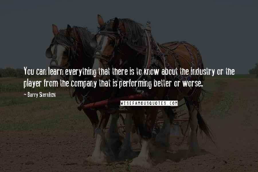 Barry Sternlicht Quotes: You can learn everything that there is to know about the industry or the player from the company that is performing better or worse.