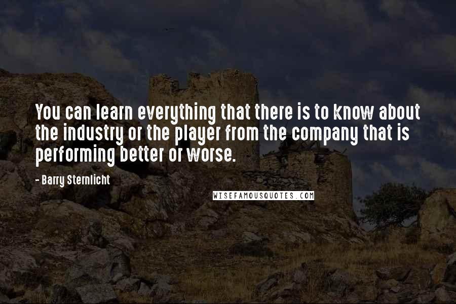 Barry Sternlicht Quotes: You can learn everything that there is to know about the industry or the player from the company that is performing better or worse.