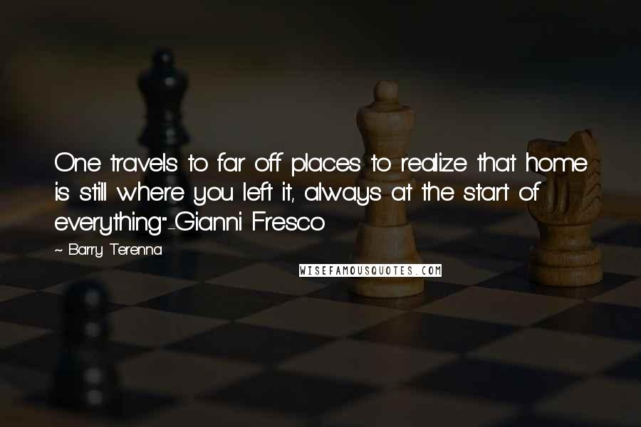 Barry Terenna Quotes: One travels to far off places to realize that home is still where you left it, always at the start of everything"-Gianni Fresco