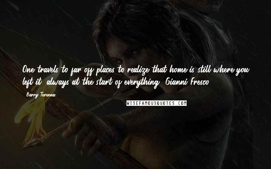 Barry Terenna Quotes: One travels to far off places to realize that home is still where you left it, always at the start of everything"-Gianni Fresco