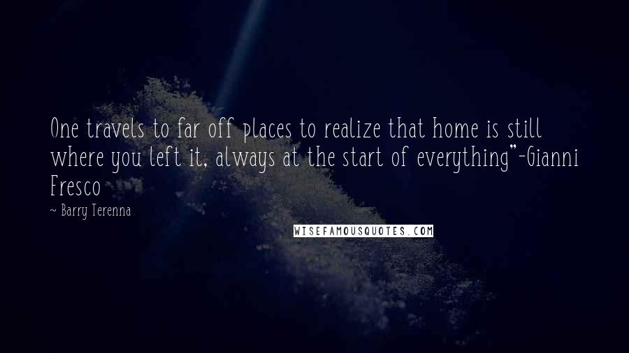 Barry Terenna Quotes: One travels to far off places to realize that home is still where you left it, always at the start of everything"-Gianni Fresco