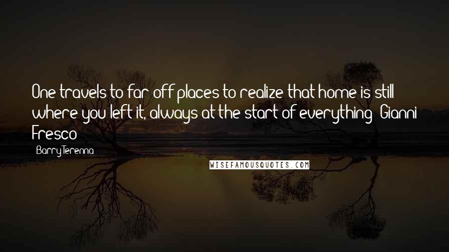 Barry Terenna Quotes: One travels to far off places to realize that home is still where you left it, always at the start of everything"-Gianni Fresco