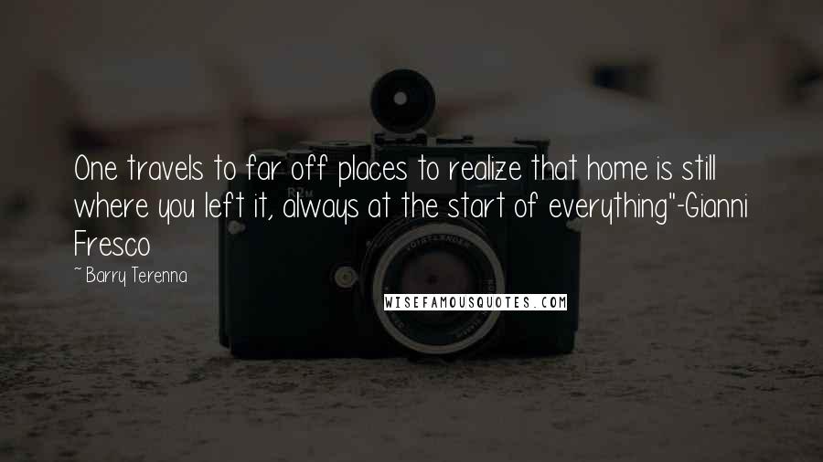 Barry Terenna Quotes: One travels to far off places to realize that home is still where you left it, always at the start of everything"-Gianni Fresco