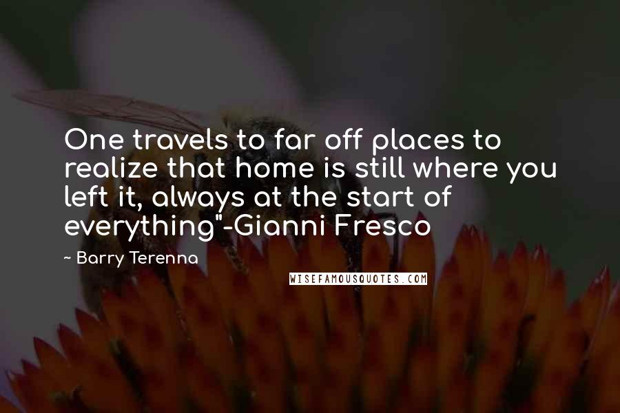 Barry Terenna Quotes: One travels to far off places to realize that home is still where you left it, always at the start of everything"-Gianni Fresco