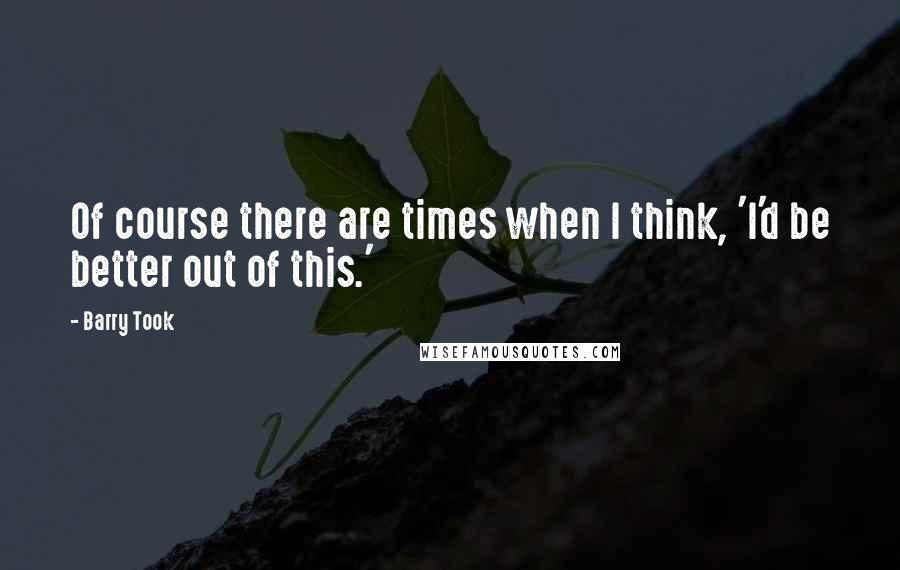 Barry Took Quotes: Of course there are times when I think, 'I'd be better out of this.'
