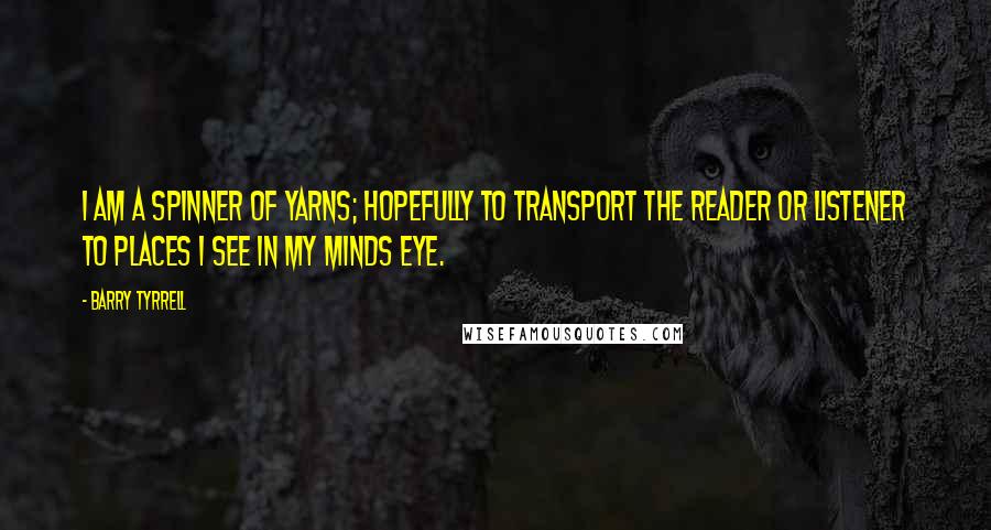 Barry Tyrrell Quotes: I am a spinner of yarns; hopefully to transport the reader or listener to places I see in my minds eye.